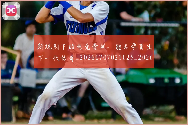 新规则下的电竞青训,能否孕育出下一代传奇_20260707021025_20260731171831