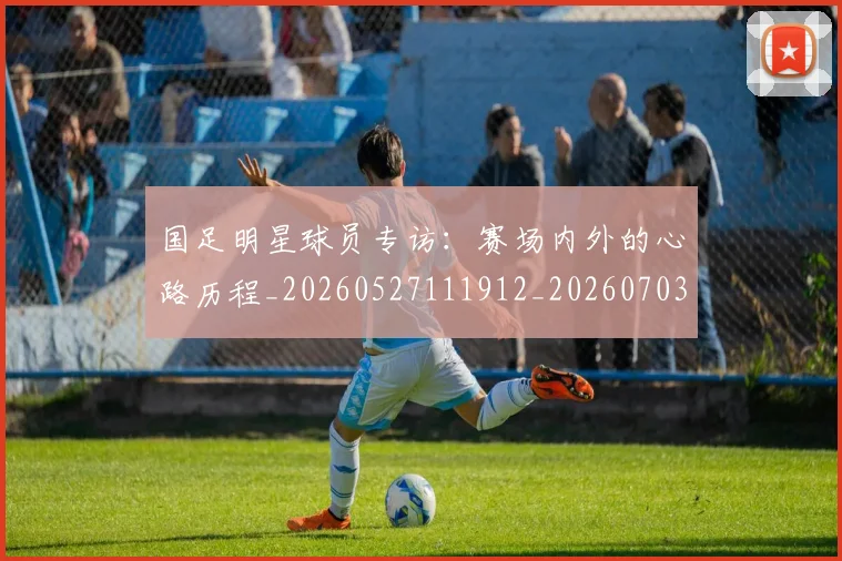 国足明星球员专访：赛场内外的心路历程_20260527111912_20260703224007_20260719164454