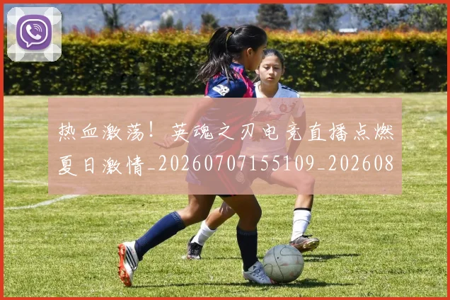 热血激荡!英魂之刃电竞直播点燃夏日激情_20260707155109_20260803133655