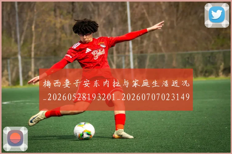 梅西妻子安东内拉与家庭生活近况_20260528193201_20260707023149