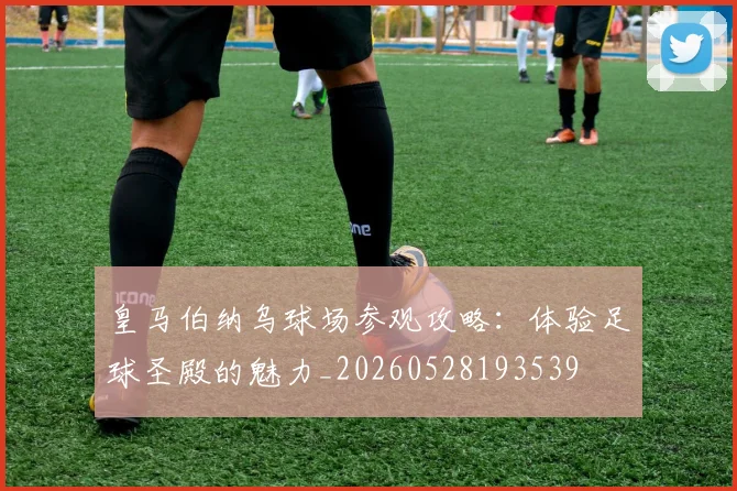 皇马伯纳乌球场参观攻略：体验足球圣殿的魅力_20260528193539