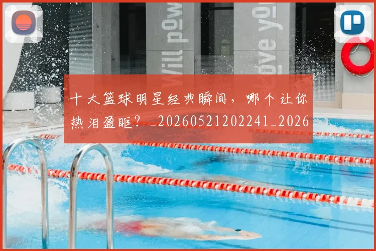 十大篮球明星经典瞬间,哪个让你热泪盈眶?_20260521202241_20260703221002_20260718202918
