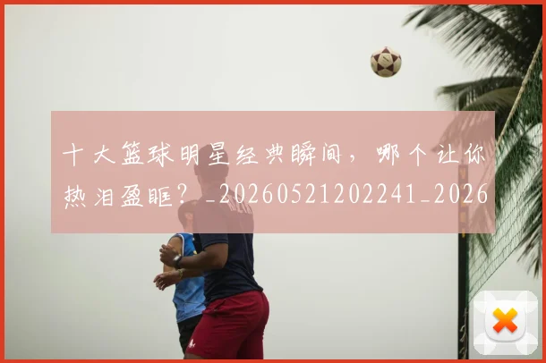 十大篮球明星经典瞬间,哪个让你热泪盈眶?_20260521202241_20260703221002_20260718202918