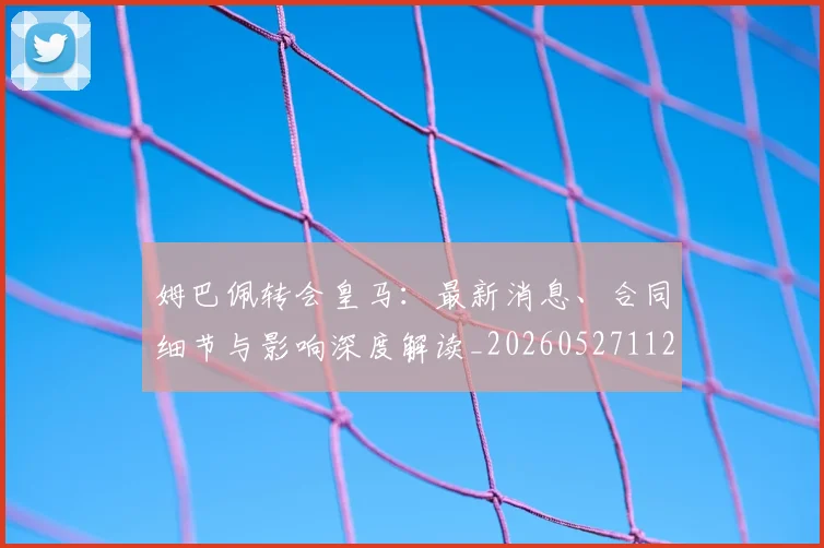 姆巴佩转会皇马:最新消息、合同细节与影响深度解读_20260527112218_20260720190855