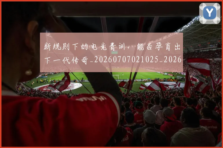 新规则下的电竞青训,能否孕育出下一代传奇_20260707021025_20260731171831