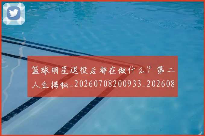 篮球明星退役后都在做什么?第二人生揭秘_20260708200933_20260803142030