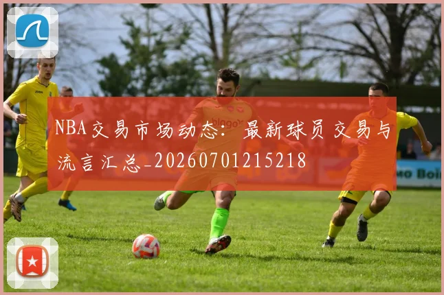 NBA交易市场动态:最新球员交易与流言汇总_20260701215218