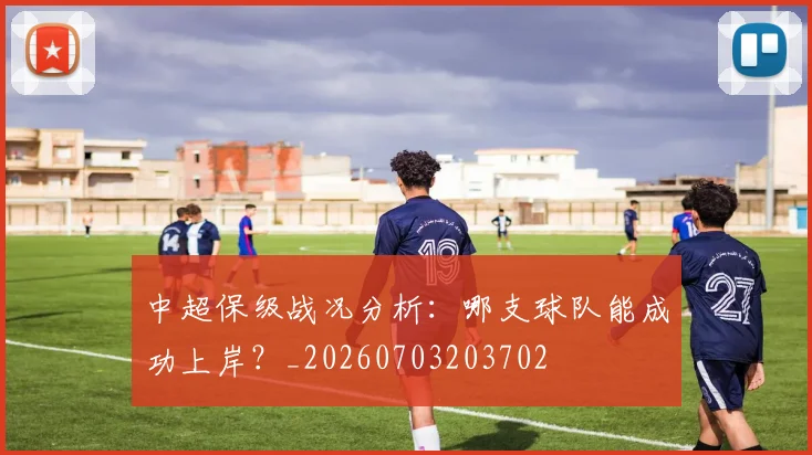 中超保级战况分析：哪支球队能成功上岸？_20260703203702