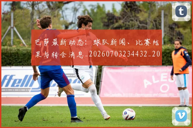 巴萨最新动态:球队新闻、比赛结果与转会消息_20260703234432_20260722153318