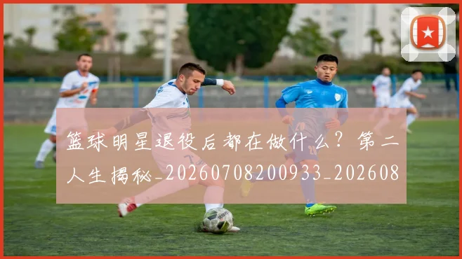 篮球明星退役后都在做什么?第二人生揭秘_20260708200933_20260803142030