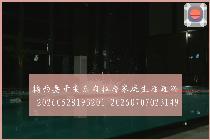 梅西妻子安东内拉与家庭生活近况_20260528193201_20260707023149