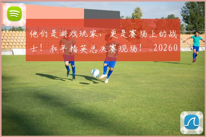 他们是游戏玩家，更是赛场上的战士！和平精英总决赛现场！_20260703213629