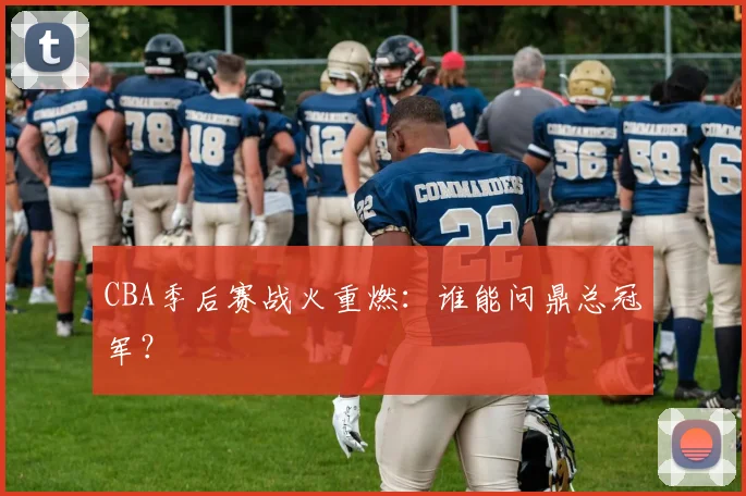 CBA季后赛战火重燃：谁能问鼎总冠军？