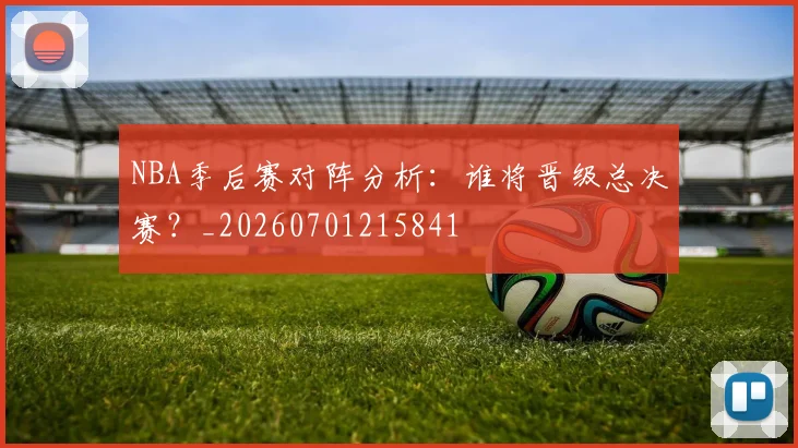 NBA季后赛对阵分析：谁将晋级总决赛？_20260701215841