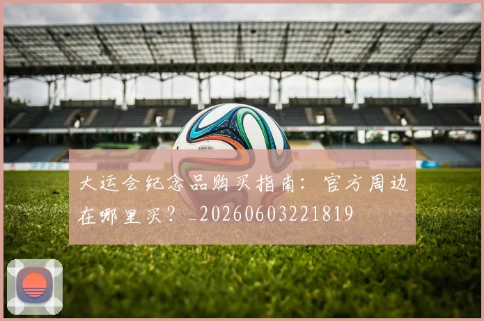 大运会纪念品购买指南:官方周边在哪里买?_20260603221819