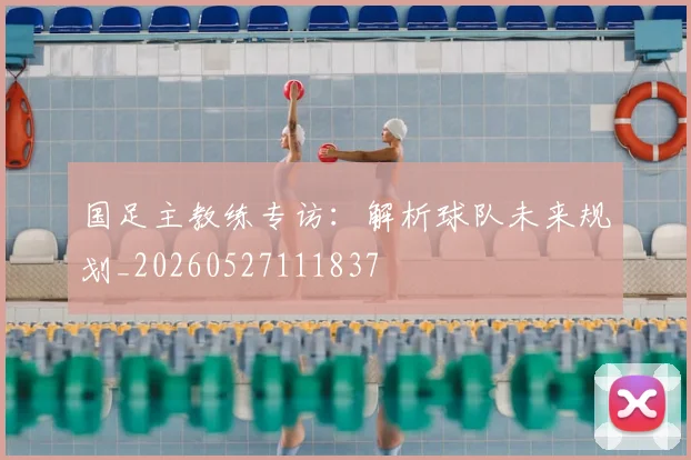 国足主教练专访:解析球队未来规划_20260527111837