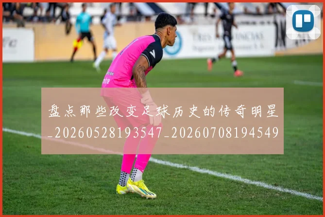 盘点那些改变足球历史的传奇明星_20260528193547_20260708194549