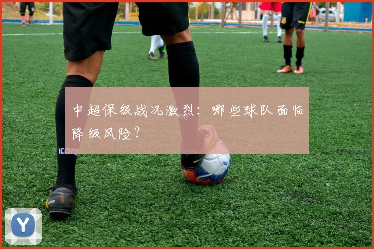 中超保级战况激烈：哪些球队面临降级风险？