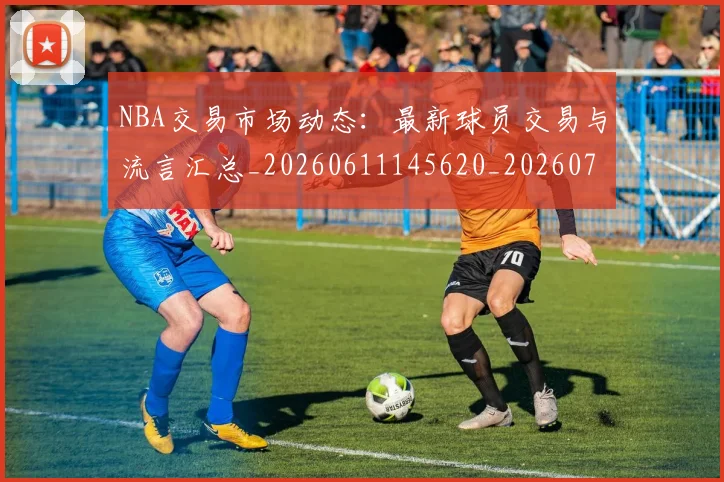 NBA交易市场动态:最新球员交易与流言汇总_20260611145620_20260715181558