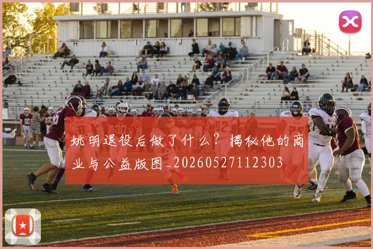 姚明退役后做了什么?揭秘他的商业与公益版图_20260527112303
