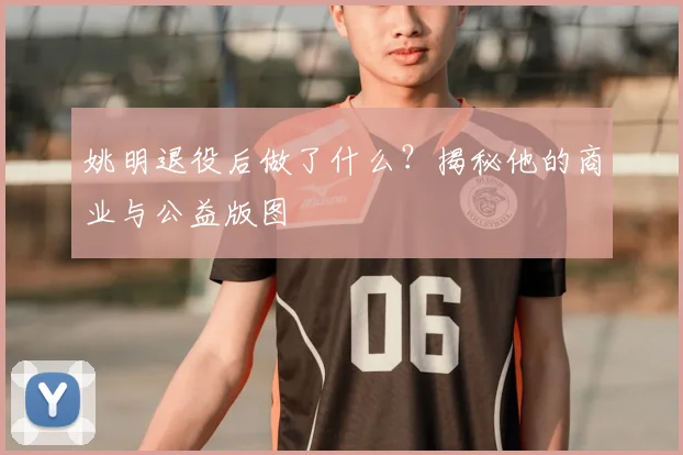 姚明退役后做了什么？揭秘他的商业与公益版图