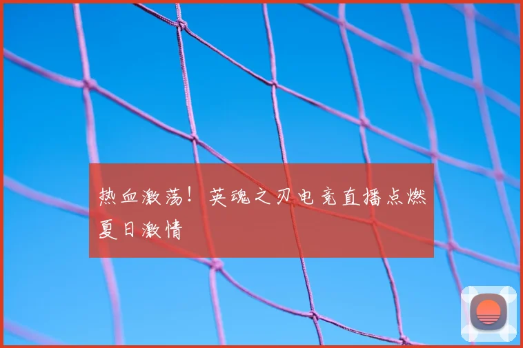 热血激荡！英魂之刃电竞直播点燃夏日激情