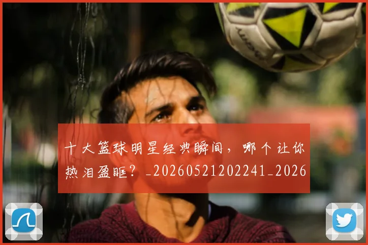 十大篮球明星经典瞬间,哪个让你热泪盈眶?_20260521202241_20260703221002