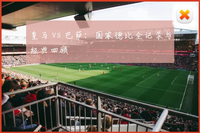 皇马 vs 巴萨:国家德比全记录与经典回顾