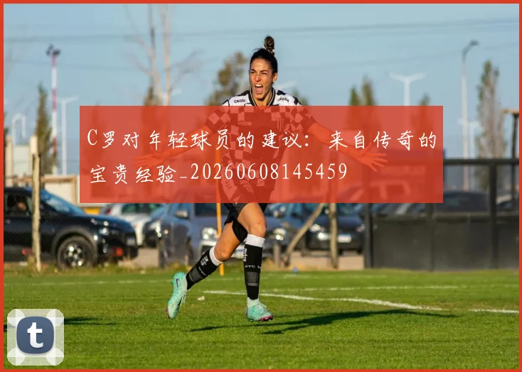 C罗对年轻球员的建议:来自传奇的宝贵经验_20260608145459
