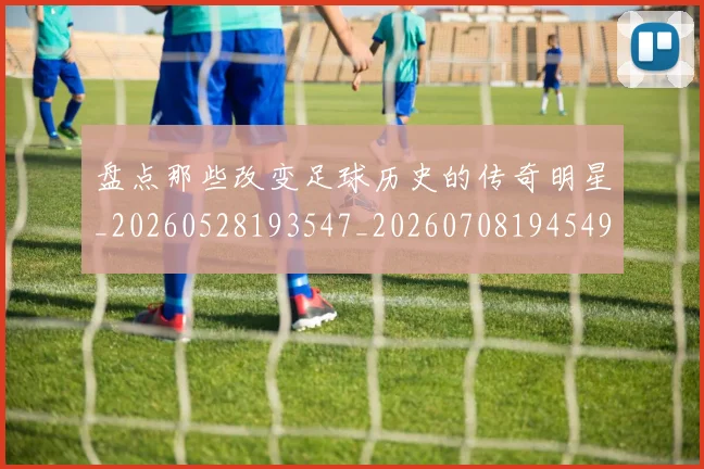 盘点那些改变足球历史的传奇明星_20260528193547_20260708194549