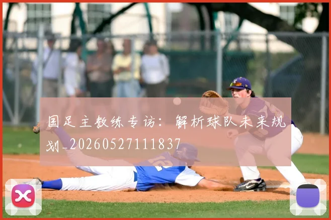 国足主教练专访:解析球队未来规划_20260527111837