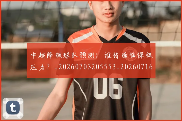 中超降级球队预测:谁将面临保级压力?_20260703205553_20260716191330