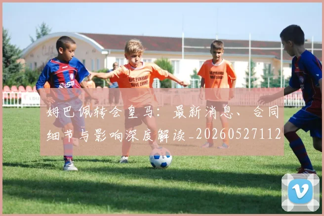姆巴佩转会皇马:最新消息、合同细节与影响深度解读_20260527112218_20260703232307_20260720190856