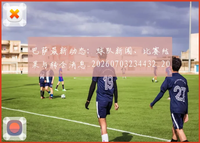 巴萨最新动态:球队新闻、比赛结果与转会消息_20260703234432_20260722153318