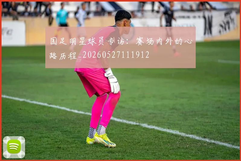 国足明星球员专访:赛场内外的心路历程_20260527111912
